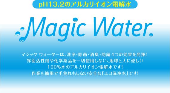 pH13.2のアルカリイオン電解水 Magic Water. マジックウォーターは、洗浄・除菌・消臭・防錆4つの効果を発揮!界面活性剤や化学薬品を一切使用しない、地球と人に優しい100%水のアルカリイオン電解水です!作業も簡単で手荒れもしない安全な「エコ洗浄水」です!