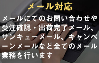 メール対応。メールにてのお問い合わせや受注確認・出荷完了メール、サンキューメール、キャンペーンメールなど全てのメール業務を行います