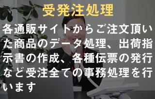 受発注処理。各通販サイトからご注文頂いた商品のデータ処理、出荷指示書の作成、各種伝票の発行など受注全ての事務処理を行います