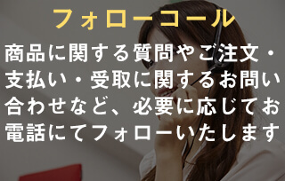 フォローコール。商品に関する質問やご注文・支払い・受取に関するお問い合わせなど、必要に応じてお電話にてフォローいたします