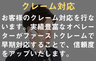 クレーム対応。お客様のクレーム対応を行ないます。実績豊富なオペレーターがファーストクレームで早期対応することで、信頼度をアップいたします。